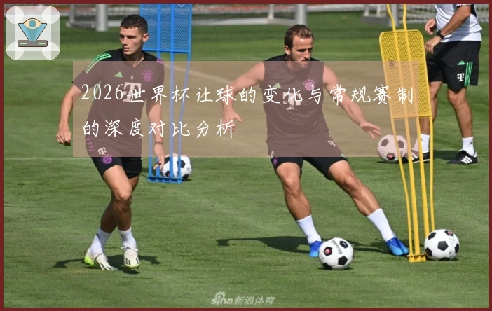 2026世界杯让球的变化与常规赛制的深度对比分析