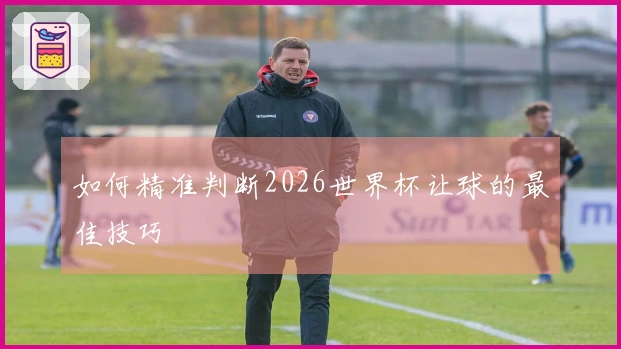 如何精准判断2026世界杯让球的最佳技巧